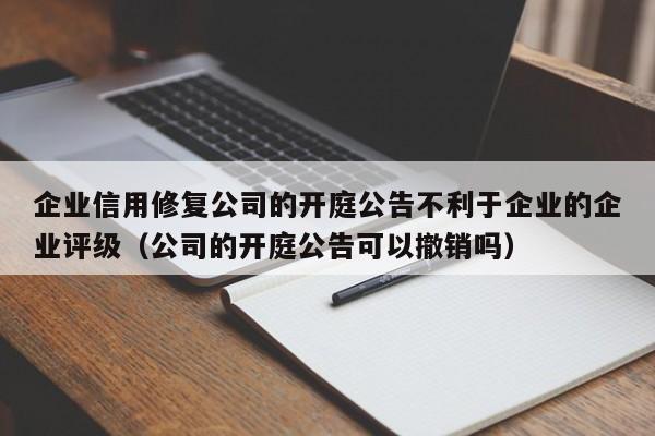 企业信用修复公司的开庭公告不利于企业的企业评级（公司的开庭公告可以撤销吗）