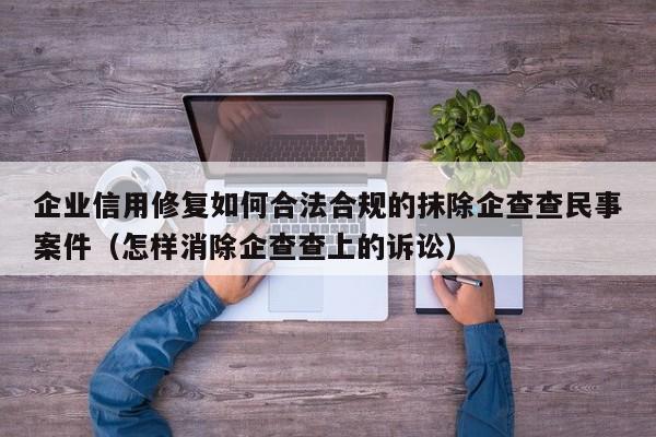 企业信用修复如何合法合规的抹除企查查民事案件（怎样消除企查查上的诉讼）