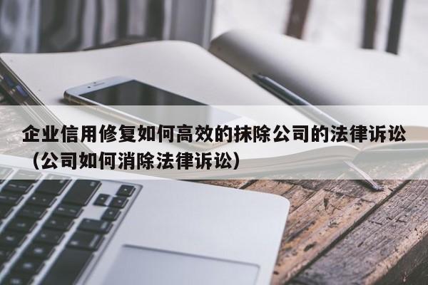 企业信用修复如何高效的抹除公司的法律诉讼（公司如何消除法律诉讼）