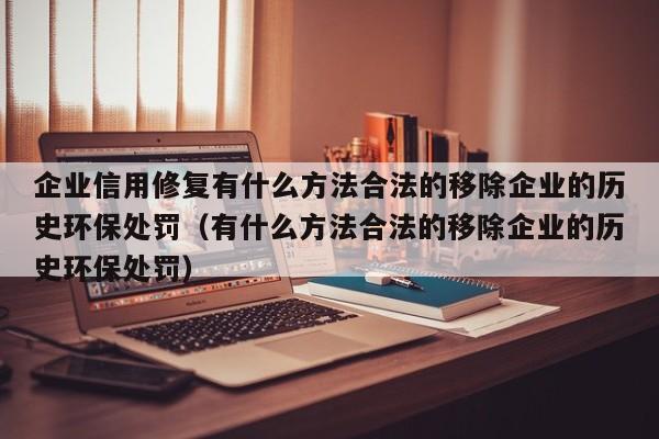 企业信用修复有什么方法合法的移除企业的历史环保处罚（有什么方法合法的移除企业的历史环保处罚）