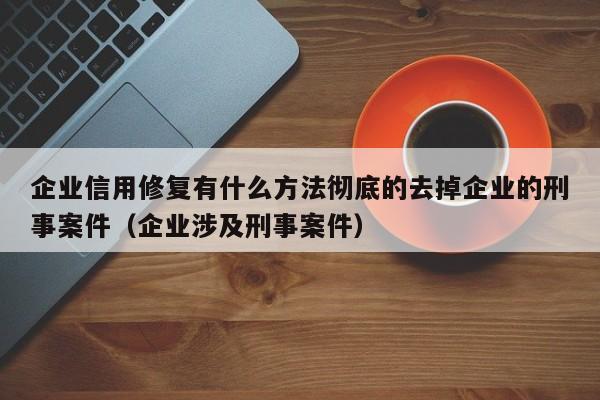 企业信用修复有什么方法彻底的去掉企业的刑事案件（企业涉及刑事案件）