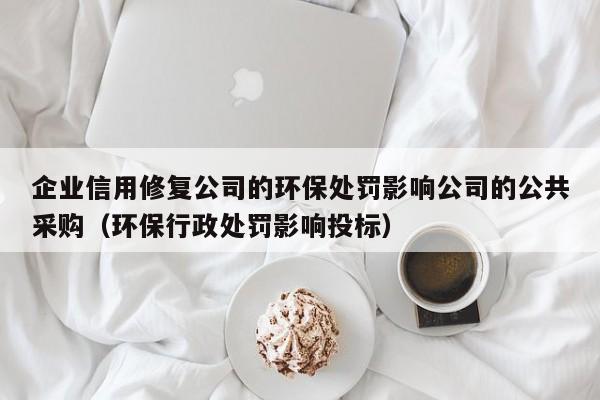 企业信用修复公司的环保处罚影响公司的公共采购（环保行政处罚影响投标）