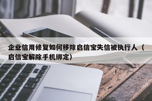 企业信用修复如何移除启信宝失信被执行人（启信宝解除手机绑定）