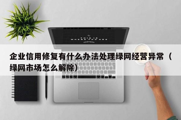 企业信用修复有什么办法处理绿网经营异常（绿网市场怎么解除）