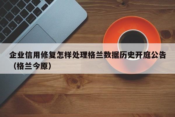 企业信用修复怎样处理格兰数据历史开庭公告（格兰今原）