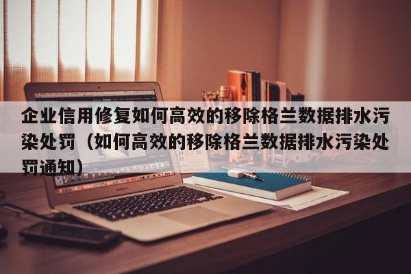 企业信用修复如何高效的移除格兰数据排水污染处罚（如何高效的移除格兰数据排水污染处罚通知）