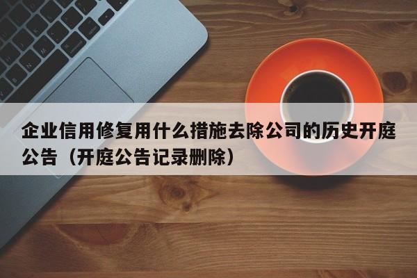 企业信用修复用什么措施去除公司的历史开庭公告（开庭公告记录删除）
