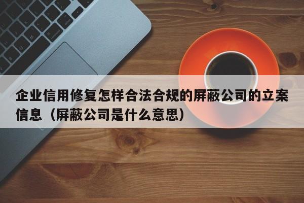 企业信用修复怎样合法合规的屏蔽公司的立案信息（屏蔽公司是什么意思）