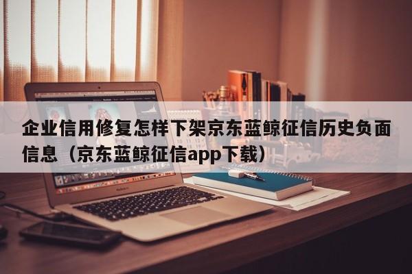 企业信用修复怎样下架京东蓝鲸征信历史负面信息（京东蓝鲸征信app下载）