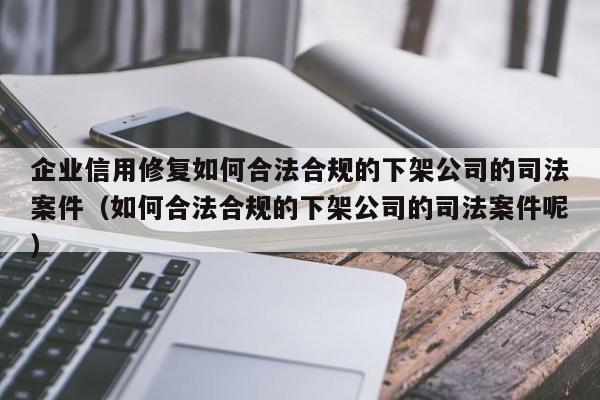 企业信用修复如何合法合规的下架公司的司法案件（如何合法合规的下架公司的司法案件呢）
