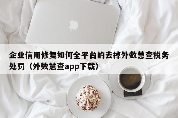 企业信用修复如何全平台的去掉外数慧查税务处罚（外数慧查app下载）
