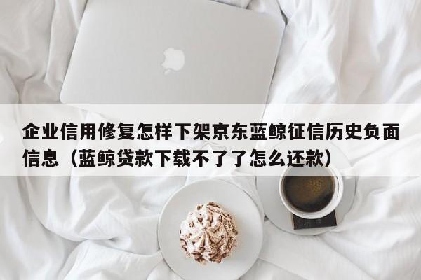 企业信用修复怎样下架京东蓝鲸征信历史负面信息（蓝鲸贷款下载不了了怎么还款）