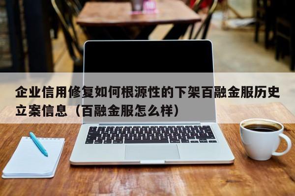 企业信用修复如何根源性的下架百融金服历史立案信息（百融金服怎么样）