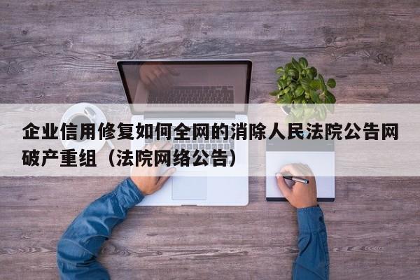 企业信用修复如何全网的消除人民法院公告网破产重组（法院网络公告）