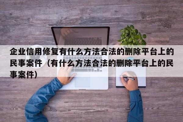 企业信用修复有什么方法合法的删除平台上的民事案件（有什么方法合法的删除平台上的民事案件）