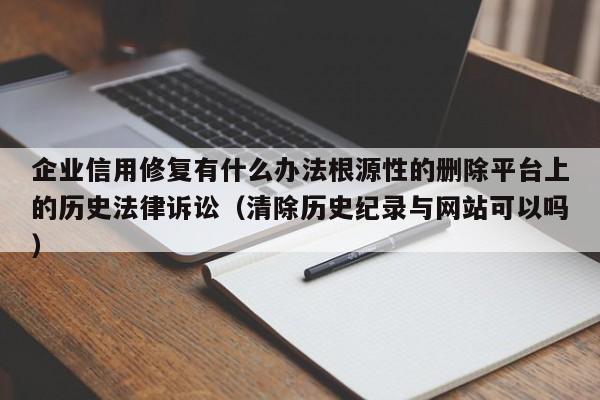 企业信用修复有什么办法根源性的删除平台上的历史法律诉讼（清除历史纪录与网站可以吗）