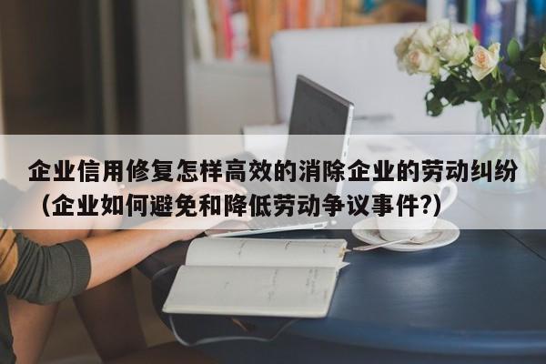 企业信用修复怎样高效的消除企业的劳动纠纷（企业如何避免和降低劳动争议事件?）