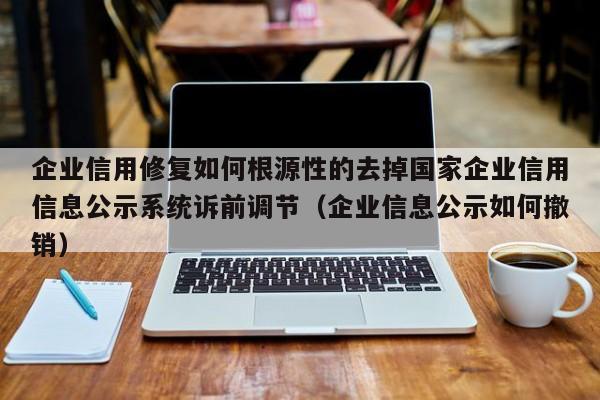 企业信用修复如何根源性的去掉国家企业信用信息公示系统诉前调节（企业信息公示如何撤销）