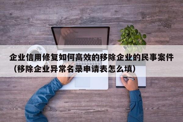 企业信用修复如何高效的移除企业的民事案件（移除企业异常名录申请表怎么填）
