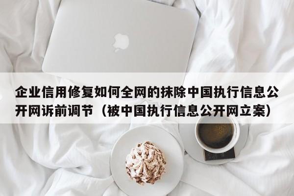 企业信用修复如何全网的抹除中国执行信息公开网诉前调节（被中国执行信息公开网立案）
