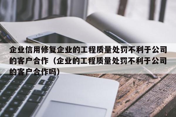 企业信用修复企业的工程质量处罚不利于公司的客户合作（企业的工程质量处罚不利于公司的客户合作吗）