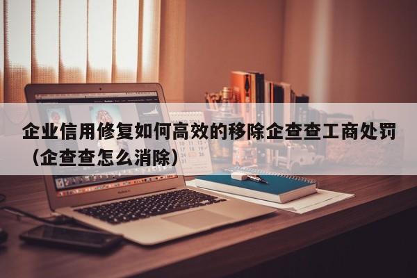 企业信用修复如何高效的移除企查查工商处罚（企查查怎么消除）