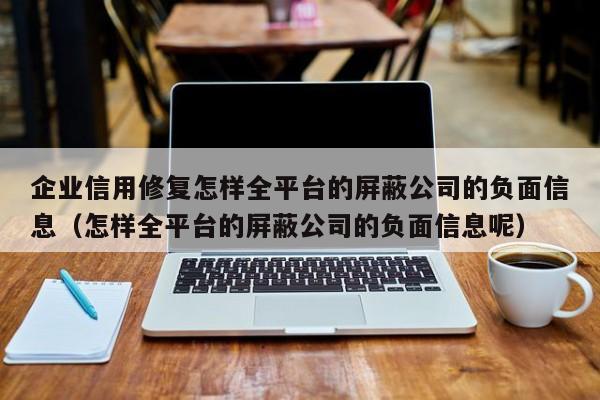 企业信用修复怎样全平台的屏蔽公司的负面信息（怎样全平台的屏蔽公司的负面信息呢）