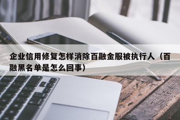 企业信用修复怎样消除百融金服被执行人（百融黑名单是怎么回事）