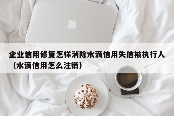 企业信用修复怎样消除水滴信用失信被执行人（水滴信用怎么注销）