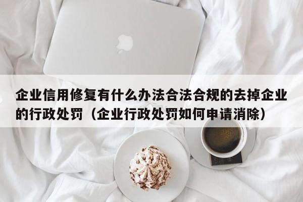 企业信用修复有什么办法合法合规的去掉企业的行政处罚（企业行政处罚如何申请消除）