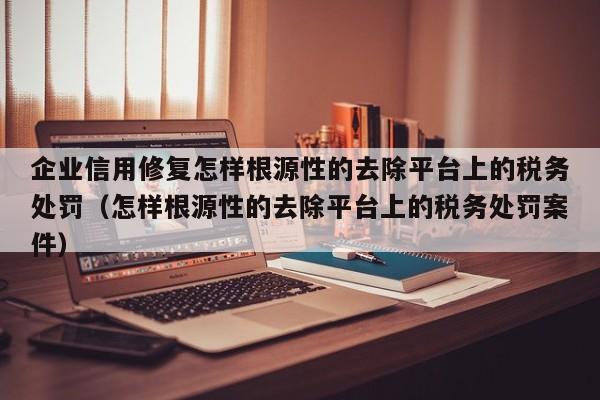 企业信用修复怎样根源性的去除平台上的税务处罚（怎样根源性的去除平台上的税务处罚案件）