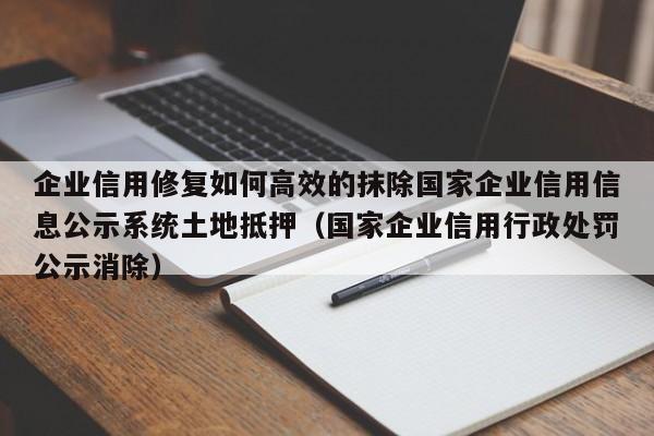 企业信用修复如何高效的抹除国家企业信用信息公示系统土地抵押（国家企业信用行政处罚公示消除）