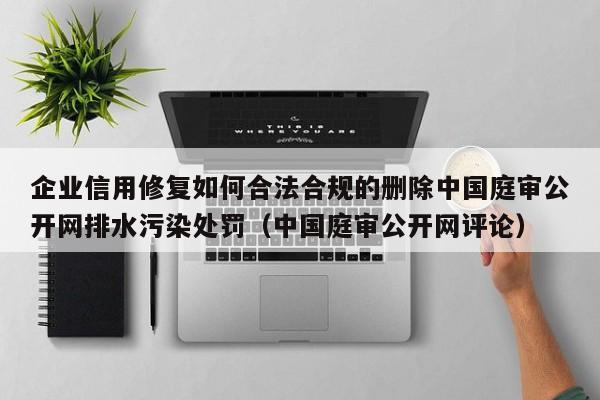 企业信用修复如何合法合规的删除中国庭审公开网排水污染处罚（中国庭审公开网评论）