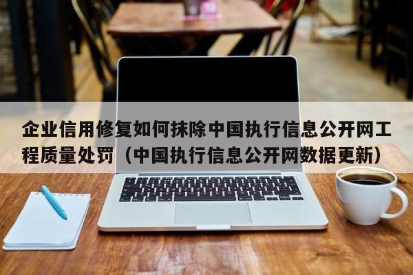 企业信用修复如何抹除中国执行信息公开网工程质量处罚（中国执行信息公开网数据更新）