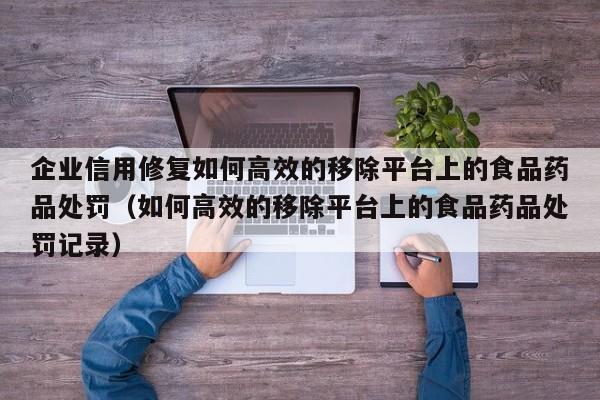 企业信用修复如何高效的移除平台上的食品药品处罚（如何高效的移除平台上的食品药品处罚记录）