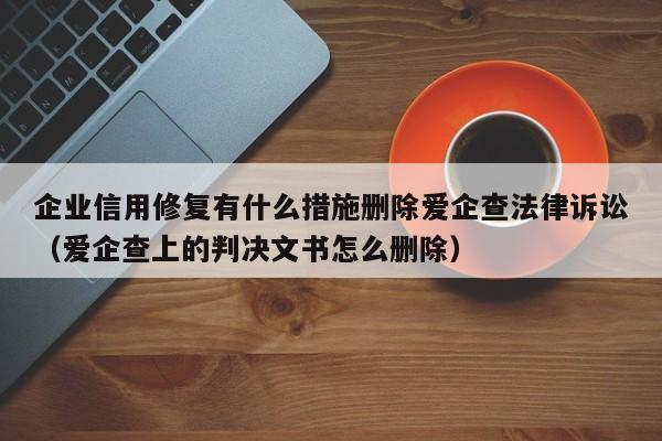 企业信用修复有什么措施删除爱企查法律诉讼（爱企查上的判决文书怎么删除）