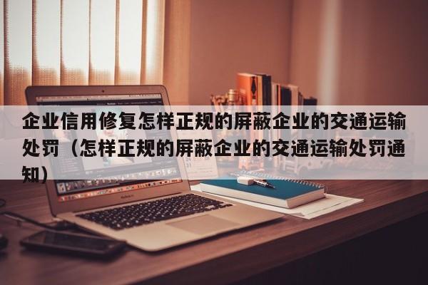 企业信用修复怎样正规的屏蔽企业的交通运输处罚（怎样正规的屏蔽企业的交通运输处罚通知）