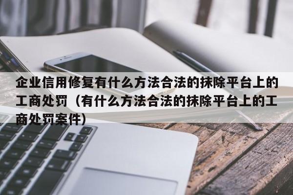 企业信用修复有什么方法合法的抹除平台上的工商处罚（有什么方法合法的抹除平台上的工商处罚案件）