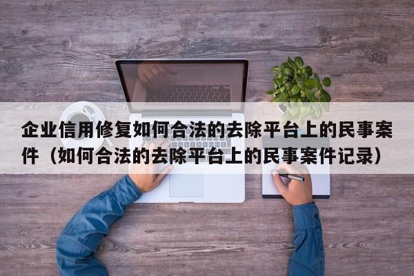 企业信用修复如何合法的去除平台上的民事案件（如何合法的去除平台上的民事案件记录）