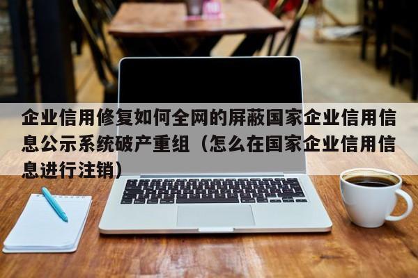 企业信用修复如何全网的屏蔽国家企业信用信息公示系统破产重组（怎么在国家企业信用信息进行注销）
