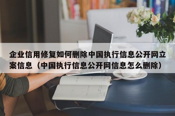 企业信用修复如何删除中国执行信息公开网立案信息（中国执行信息公开网信息怎么删除）