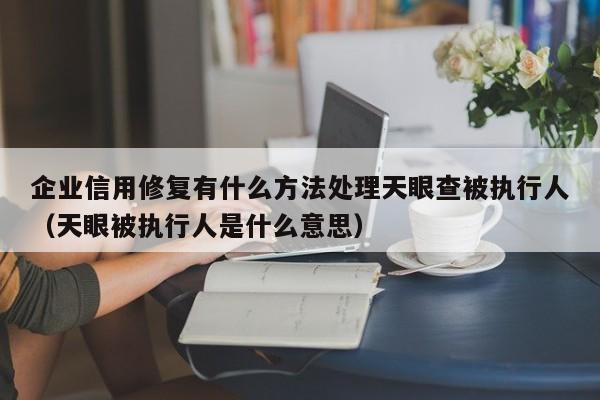 企业信用修复有什么方法处理天眼查被执行人（天眼被执行人是什么意思）