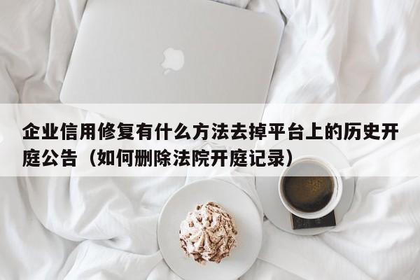 企业信用修复有什么方法去掉平台上的历史开庭公告（如何删除法院开庭记录）
