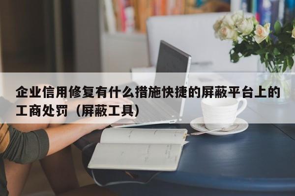 企业信用修复有什么措施快捷的屏蔽平台上的工商处罚（屏蔽工具）