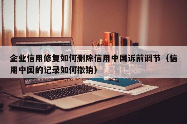 企业信用修复如何删除信用中国诉前调节（信用中国的记录如何撤销）