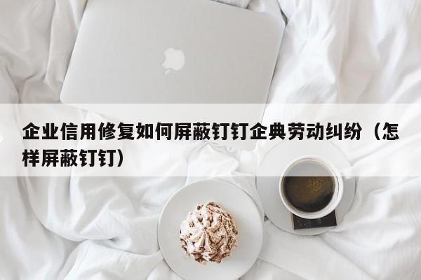 企业信用修复如何屏蔽钉钉企典劳动纠纷（怎样屏蔽钉钉）