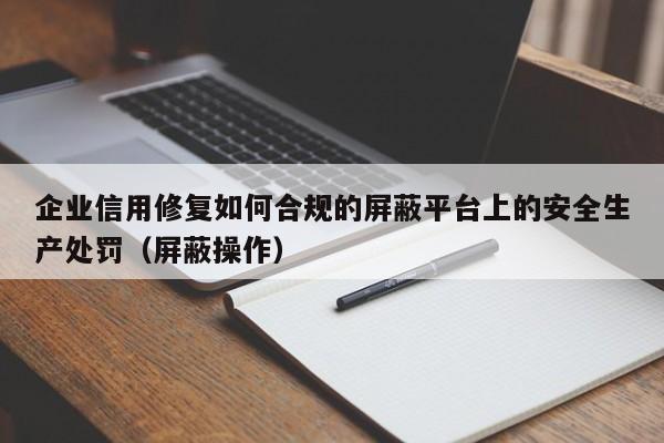 企业信用修复如何合规的屏蔽平台上的安全生产处罚（屏蔽操作）