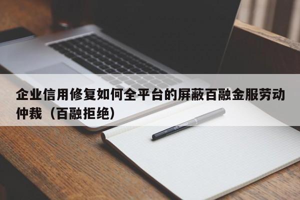 企业信用修复如何全平台的屏蔽百融金服劳动仲裁（百融拒绝）