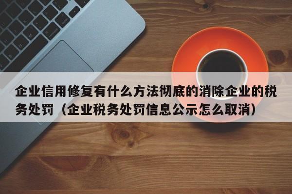 企业信用修复有什么方法彻底的消除企业的税务处罚（企业税务处罚信息公示怎么取消）