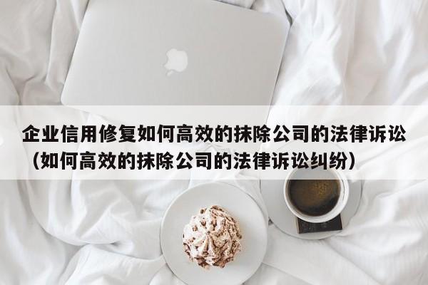 企业信用修复如何高效的抹除公司的法律诉讼（如何高效的抹除公司的法律诉讼纠纷）